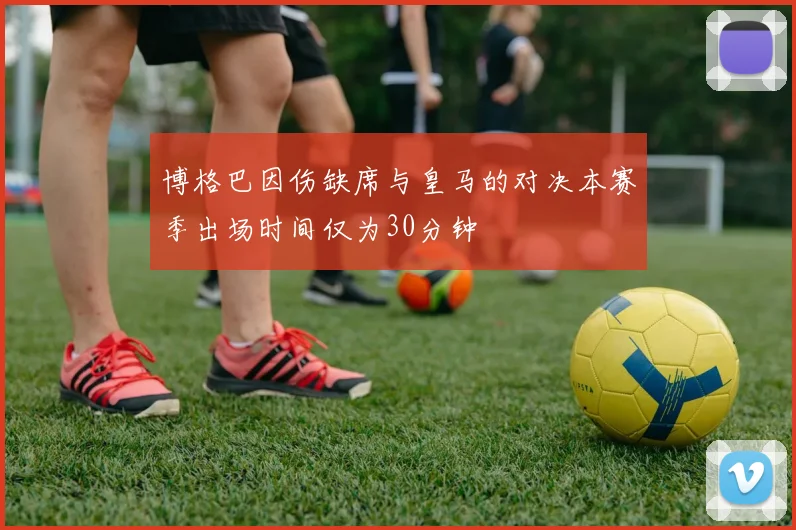 博格巴因伤缺席与皇马的对决本赛季出场时间仅为30分钟