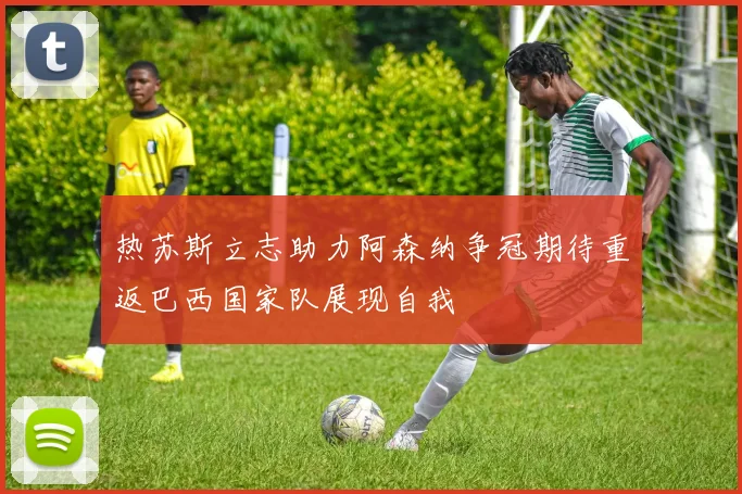 热苏斯立志助力阿森纳争冠期待重返巴西国家队展现自我