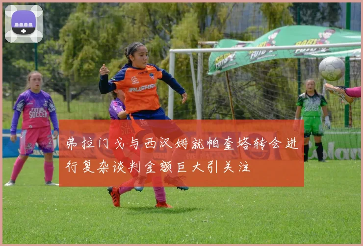 弗拉门戈与西汉姆就帕奎塔转会进行复杂谈判金额巨大引关注