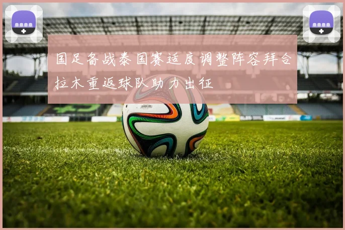 国足备战泰国赛适度调整阵容拜合拉木重返球队助力出征