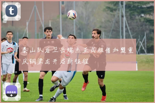 泰山队后卫岳瑞杰正式租借加盟重庆铜梁龙开启新征程