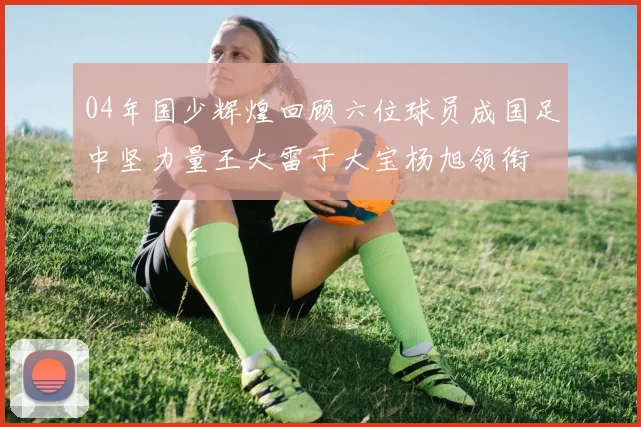 04年国少辉煌回顾六位球员成国足中坚力量王大雷于大宝杨旭领衔