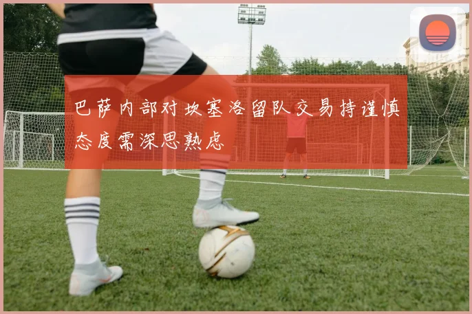 巴萨内部对坎塞洛留队交易持谨慎态度需深思熟虑