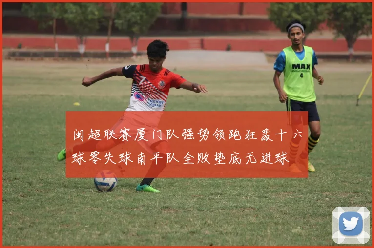 闽超联赛厦门队强势领跑狂轰十六球零失球南平队全败垫底无进球