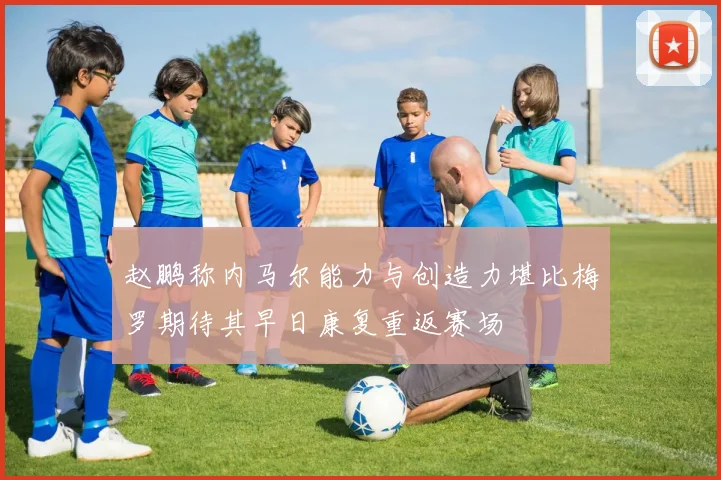 赵鹏称内马尔能力与创造力堪比梅罗期待其早日康复重返赛场