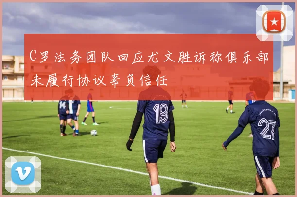 C罗法务团队回应尤文胜诉称俱乐部未履行协议辜负信任