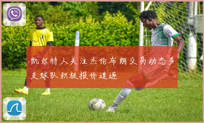 凯尔特人关注杰伦布朗交易动态多支球队积极报价追逐