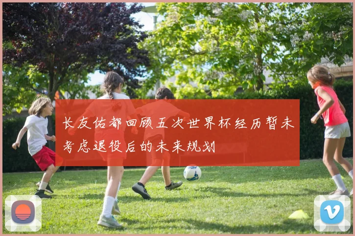 长友佑都回顾五次世界杯经历暂未考虑退役后的未来规划