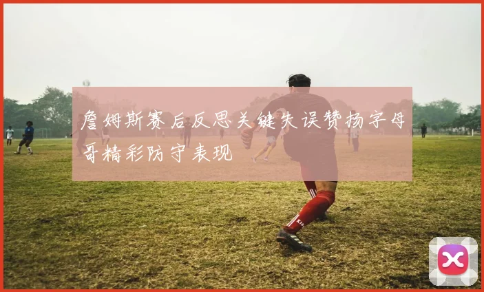 詹姆斯赛后反思关键失误赞扬字母哥精彩防守表现