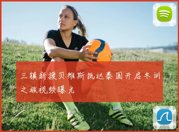 三镇新援贝维斯抵达泰国开启冬训之旅视频曝光
