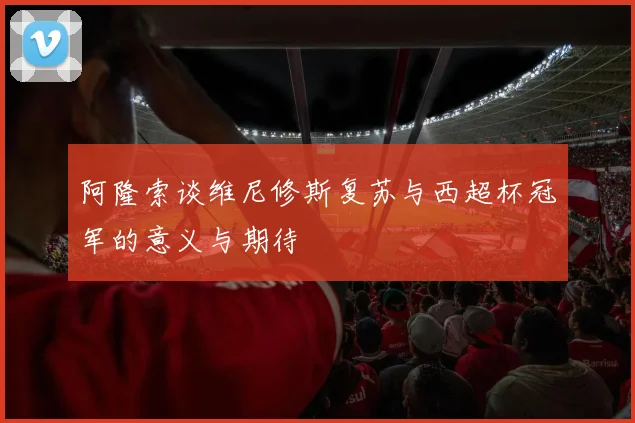 阿隆索谈维尼修斯复苏与西超杯冠军的意义与期待