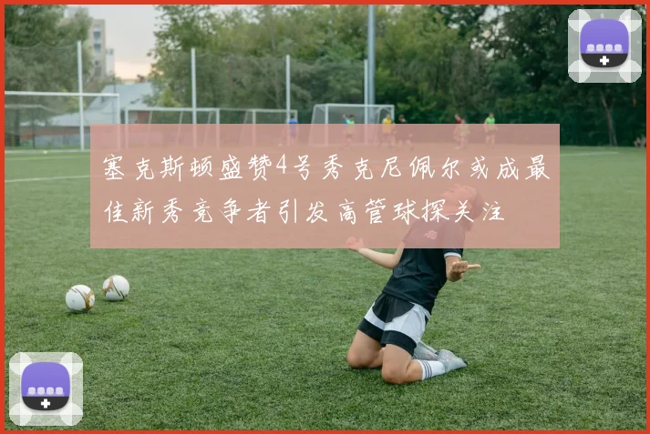 塞克斯顿盛赞4号秀克尼佩尔或成最佳新秀竞争者引发高管球探关注
