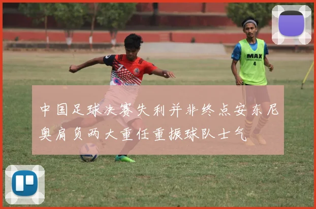 中国足球决赛失利并非终点安东尼奥肩负两大重任重振球队士气