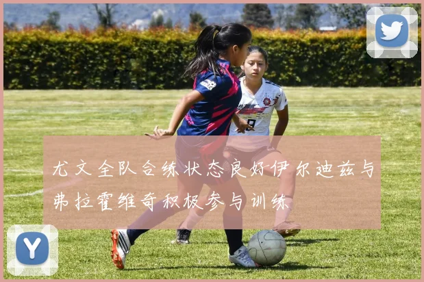 尤文全队合练状态良好伊尔迪兹与弗拉霍维奇积极参与训练