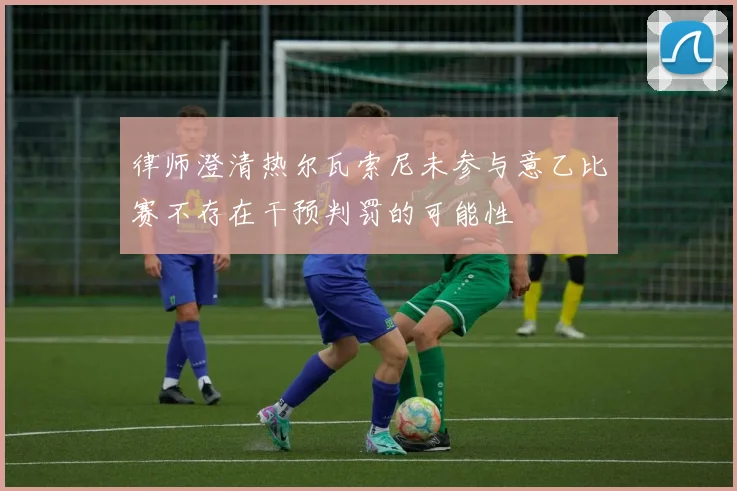 律师澄清热尔瓦索尼未参与意乙比赛不存在干预判罚的可能性