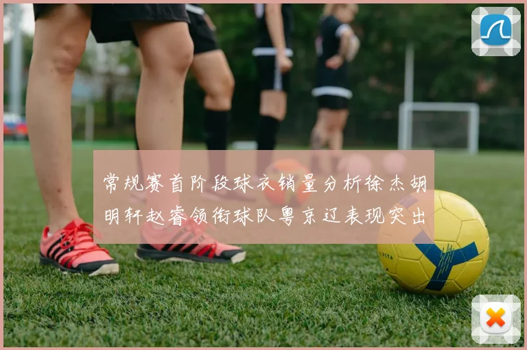 常规赛首阶段球衣销量分析徐杰胡明轩赵睿领衔球队粤京辽表现突出