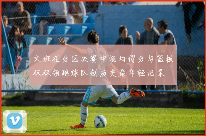 文班在分区决赛中场均得分与篮板双双领跑球队创历史最年轻记录