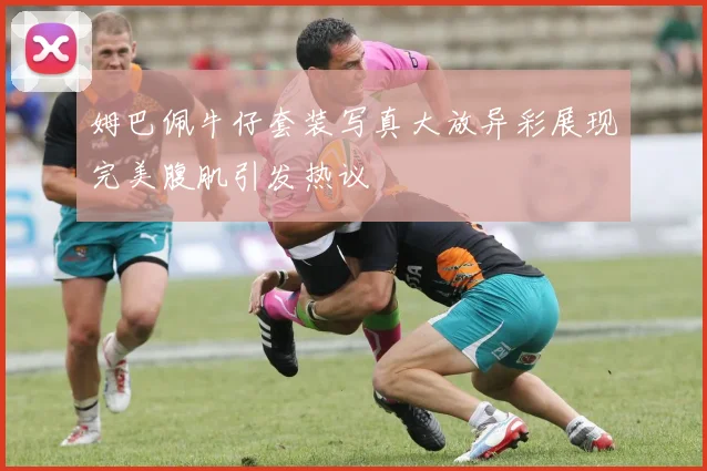 姆巴佩牛仔套装写真大放异彩展现完美腹肌引发热议