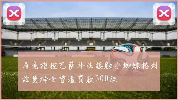 马竞指控巴萨非法接触小蜘蛛格列兹曼转会曾遭罚款300欧