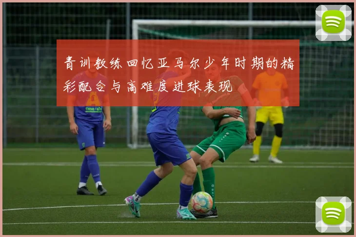 青训教练回忆亚马尔少年时期的精彩配合与高难度进球表现