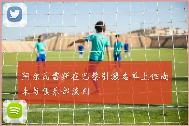 阿尔瓦雷斯在巴黎引援名单上但尚未与俱乐部谈判