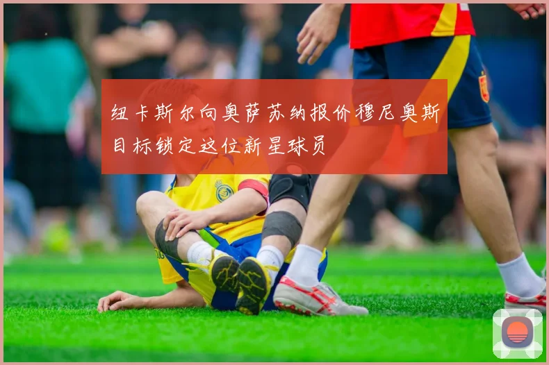 纽卡斯尔向奥萨苏纳报价穆尼奥斯目标锁定这位新星球员