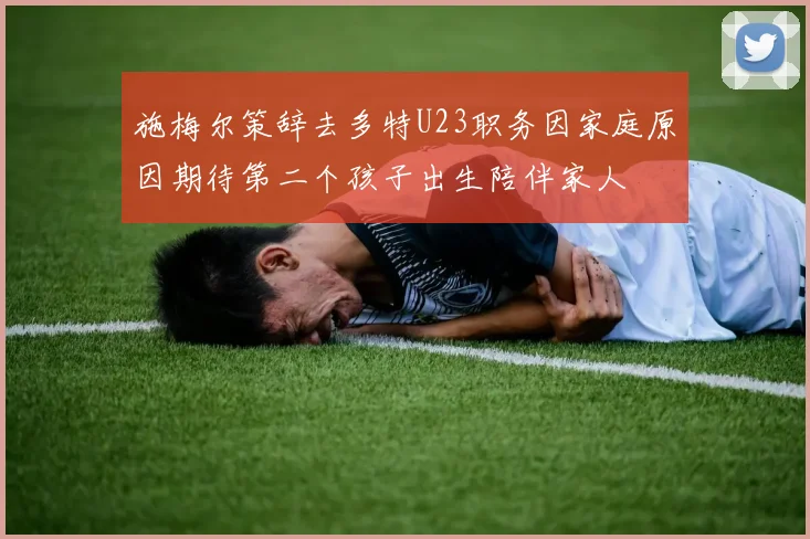 施梅尔策辞去多特U23职务因家庭原因期待第二个孩子出生陪伴家人