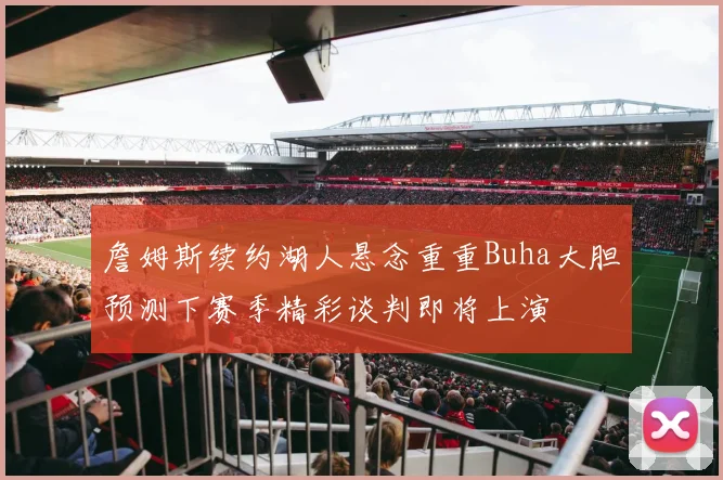 詹姆斯续约湖人悬念重重Buha大胆预测下赛季精彩谈判即将上演