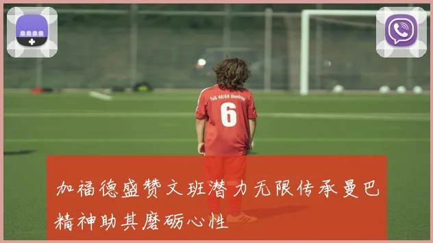 加福德盛赞文班潜力无限传承曼巴精神助其磨砺心性