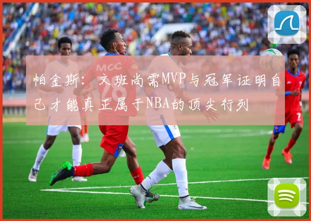 帕金斯：文班尚需MVP与冠军证明自己才能真正属于NBA的顶尖行列