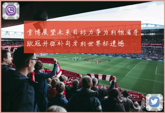 索博展望未来目标力争为利物浦夺欧冠并弥补匈牙利世界杯遗憾