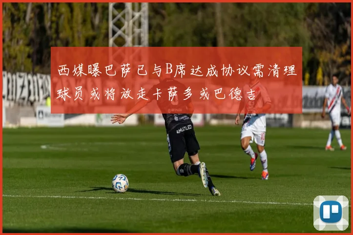 西媒曝巴萨已与B席达成协议需清理球员或将放走卡萨多或巴德吉
