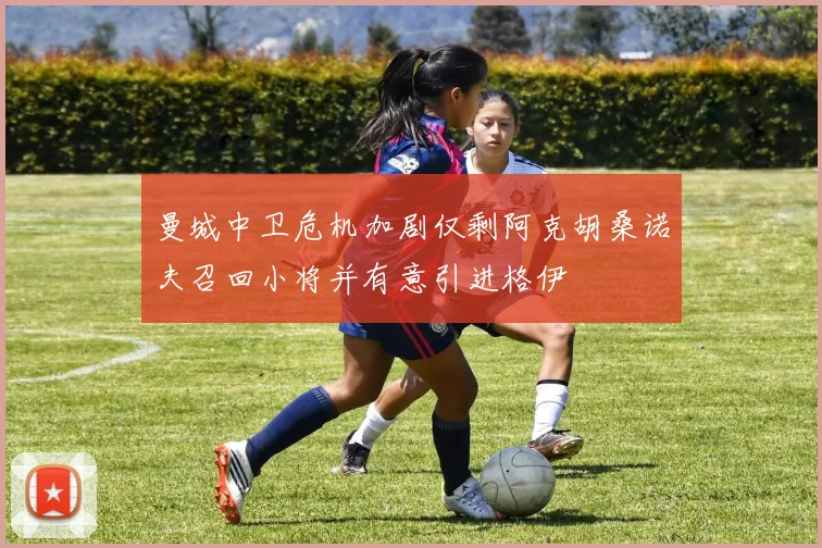 曼城中卫危机加剧仅剩阿克胡桑诺夫召回小将并有意引进格伊