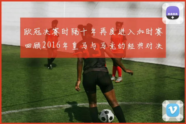 欧冠决赛时隔十年再度进入加时赛回顾2016年皇马与马竞的经典对决