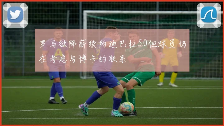 罗马欲降薪续约迪巴拉50但球员仍在考虑与博卡的联系