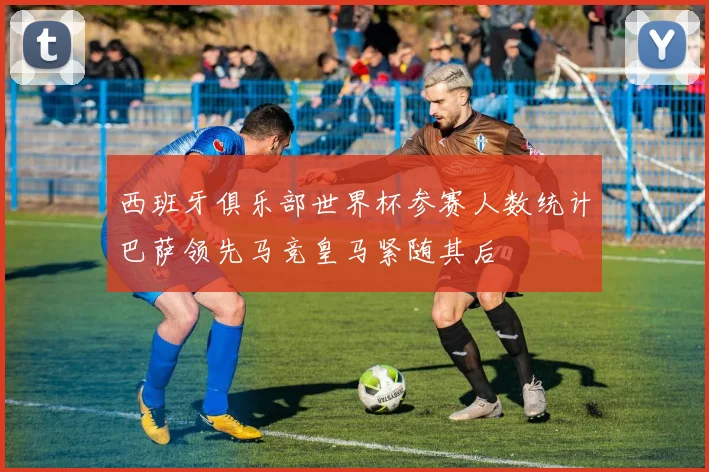 西班牙俱乐部世界杯参赛人数统计巴萨领先马竞皇马紧随其后