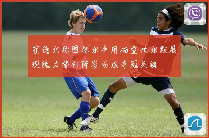霍德尔称图赫尔弃用福登帕尔默展现魄力替补阵容或成夺冠关键