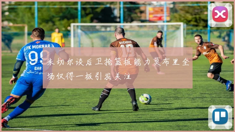 米切尔谈后卫抢篮板能力莫布里全场仅得一板引发关注